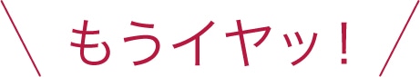 もうイヤッ！