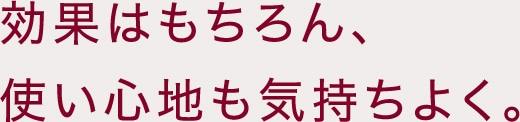 効果はもちろん、使い心地も気持ちよく。