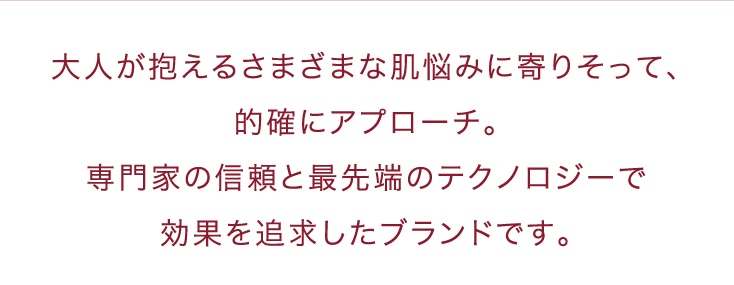 大人が抱えるさまざまな肌悩みに寄りそって、的確にアプローチ。専門家の信頼と最先端のテクノロジーで効果を追求したブランドです。