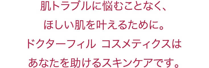 肌トラブルに悩むことなく、ほしい肌を叶えるために。ドクターフィル コスメティクスはあなたを助けるスキンケアです。