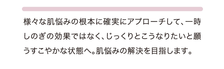 様々な肌悩みの根本に確実にアプローチして、一時しのぎの効果ではなく、じっくりとこうなりたいと願うすこやかな状態へ。肌悩みの解決を目指します。
