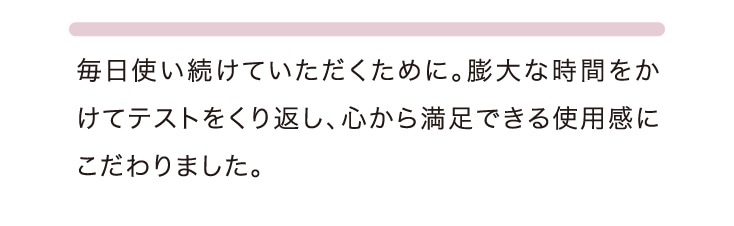 毎日使い続けていただくために。膨大な時間をかけてテストをくり返し、心から満足できる使用感にこだわりました。
