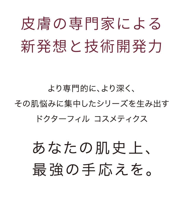 皮膚の専門家による新発想と技術開発力　より専門的に、より深く、その肌悩みに集中したシリーズを生み出すドクターフィル コスメティクスあなたの肌史上、最強の手応えを。