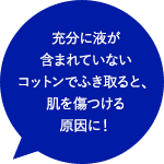 充分に液が含まれていないコットンでふき取ると、肌を傷つける原因に！