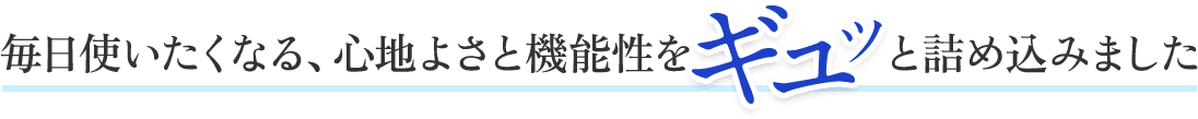 毎日使いたくなる、心地よさと機能性をギュッと詰め込みました