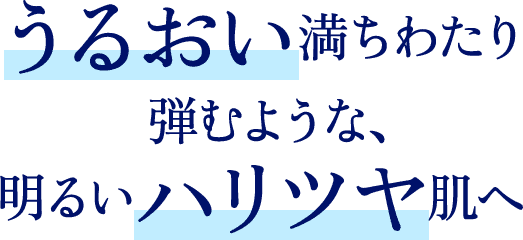 うるおい満ちわたり弾むような、明るいハリツヤ肌へ
