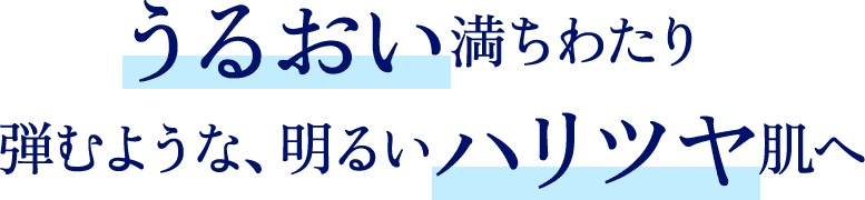 うるおい満ちわたり弾むような、明るいハリツヤ肌へ