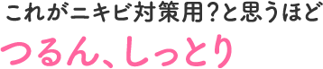 これがニキビ対策用？と思うほど　つるん、しっとり