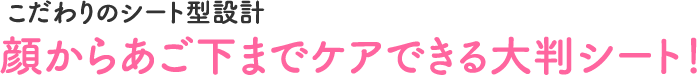こだわりのシート型設計　顔からあご下までケアできる大判シート！