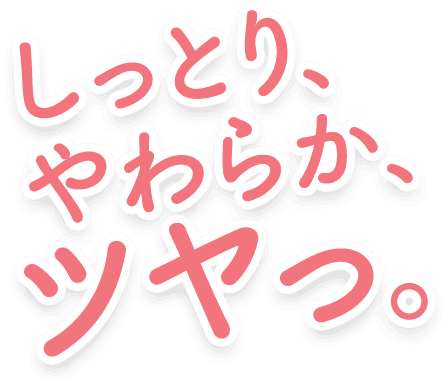 しっとり、やわらか、ツヤっ。