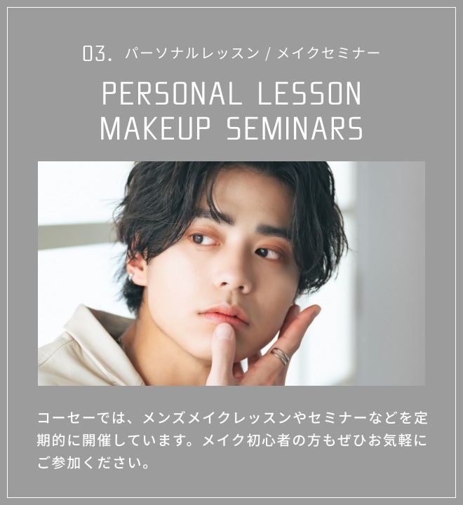 03. PERSONAL LESSON / MAKEUP SEMINARS コーセーでは、メンズメイクレッスンやセミナーなどを定期的に開催しています。メイク初心者の方もぜひお気軽にご参加ください