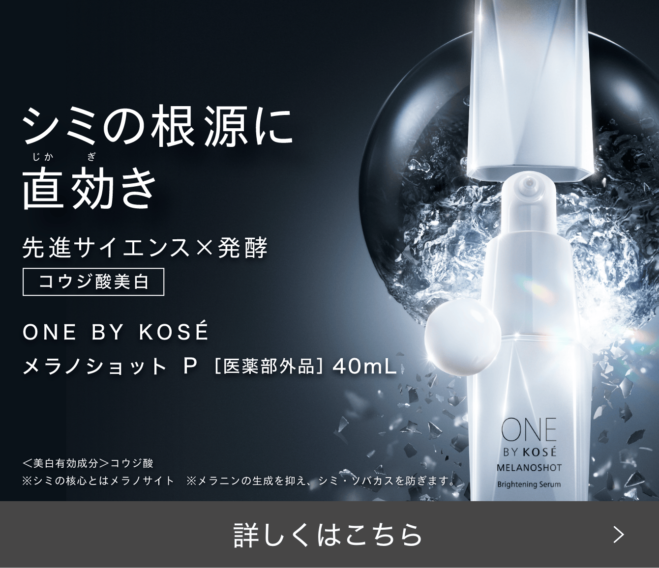 シミの根源に直効き 先進サイエンス×発酵 コウジ酸美白 ONE BY KOSÉ メラノショット P［医薬部外品］ 40ml 詳しくはこちら