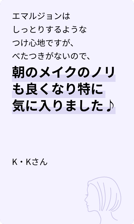 エマルジョンはしっとりするようなつけ心地ですが、べたつきがないので、朝のメイクのノリも良くなり特に気に入りました♪ K・Kさん