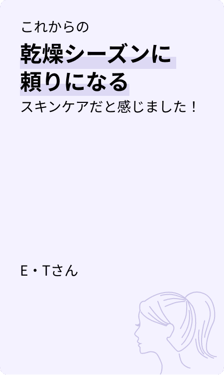これからの乾燥シーズンに頼りになるスキンケアだと感じました！ E・Tさん